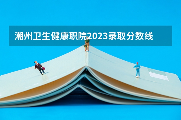 潮州卫生健康职院2023录取分数线？（广东潮州卫生健康职业学院3+证书分数线）