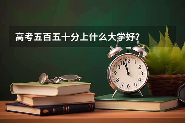 高考五百五十分上什么大学好?