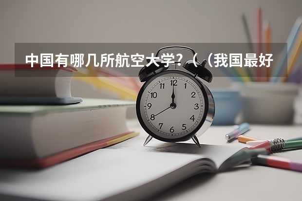 中国有哪几所航空大学?((我国最好的航空大学是哪几所?)