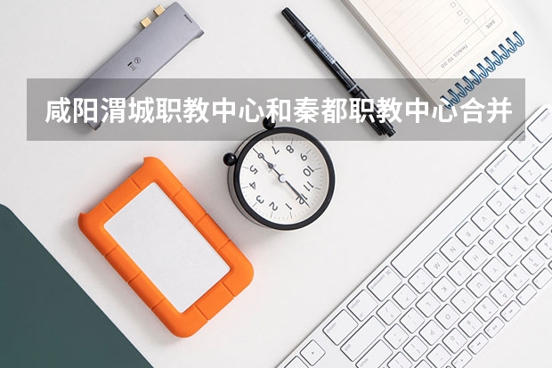 咸阳渭城职教中心和秦都职教中心合并了吗?