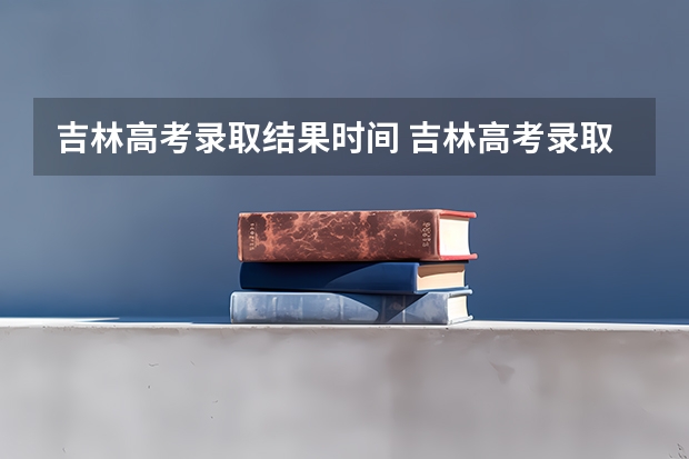 吉林高考录取结果时间 吉林高考录取工作何时结束?