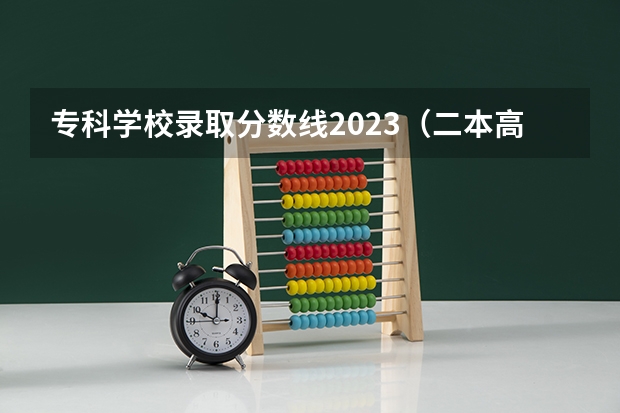 专科学校录取分数线2023（二本高考分数线）