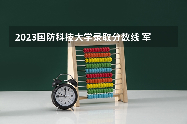 2023国防科技大学录取分数线 军校录取分数线