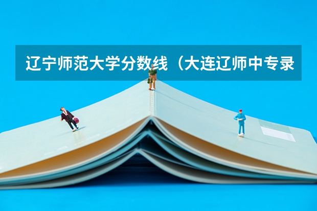 辽宁师范大学分数线（大连辽师中专录取分数线）