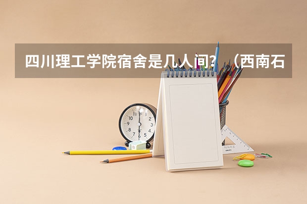 四川理工学院宿舍是几人间?(西南石油大学好,还是四川理工大学好?)