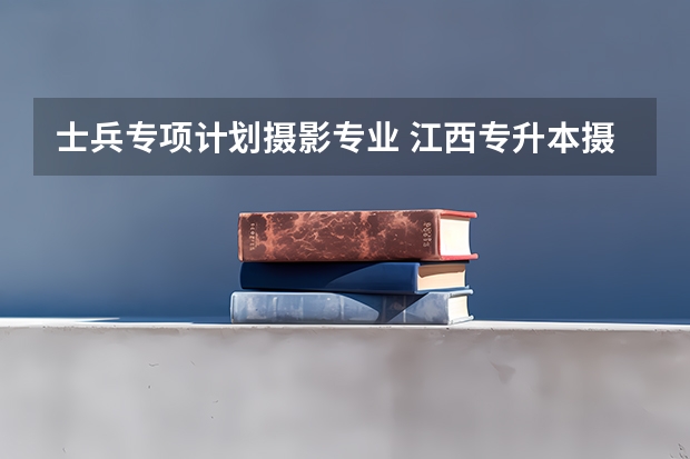 士兵专项计划摄影专业 江西专升本摄影专业招生院校