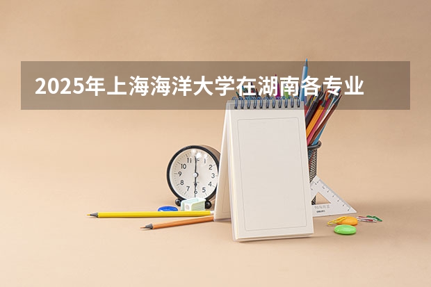 2025年上海海洋大学在湖南各专业都招多少人