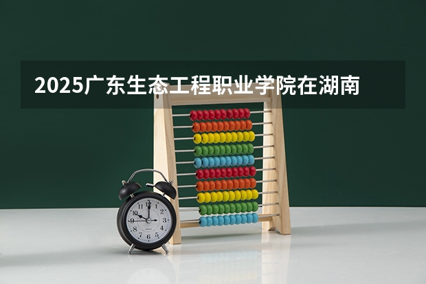 2025广东生态工程职业学院在湖南的招生情况介绍