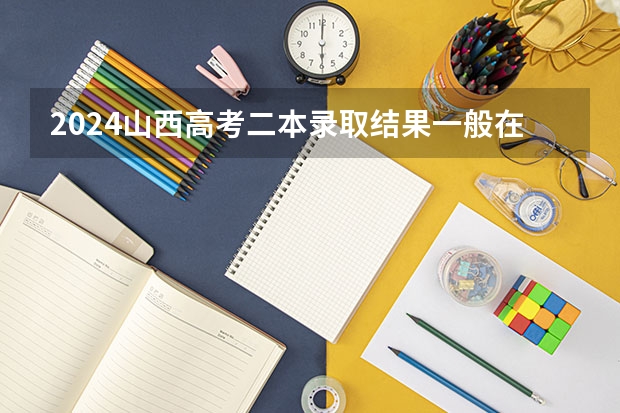 2024山西高考二本录取结果一般在几月几号出 什么时候录取