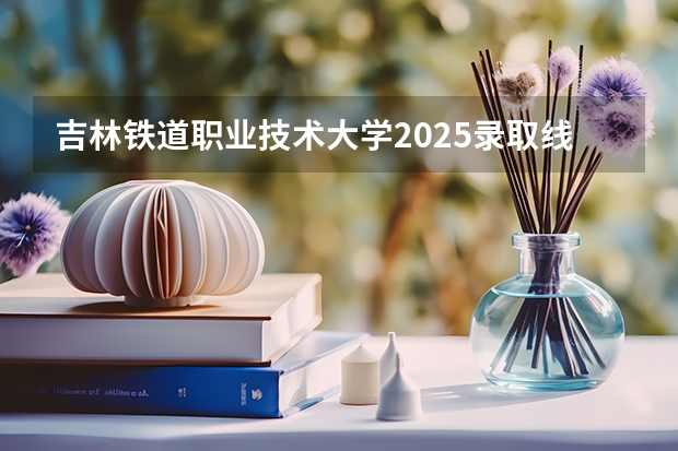吉林铁道职业技术大学2025录取线是多少