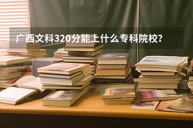广西文科320分能上什么专科院校?