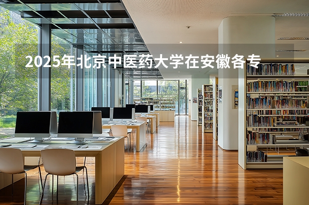 2025年北京中医药大学在安徽各专业都招多少人