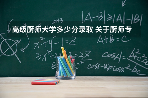 高级厨师大学多少分录取 关于厨师专业的大学有哪几所,分数线