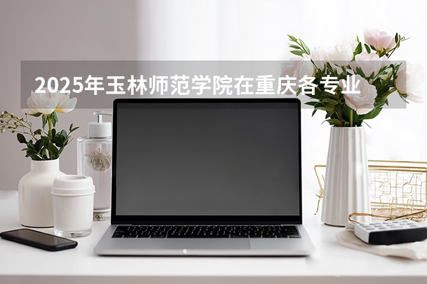 2025年玉林师范学院在重庆各专业都招多少人
