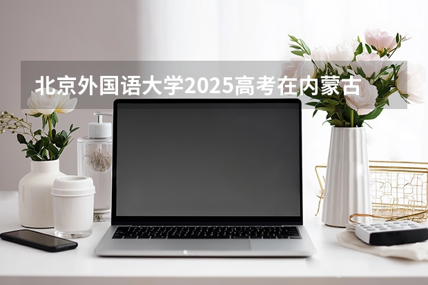 北京外国语大学2025高考在内蒙古各批次选科要求如何