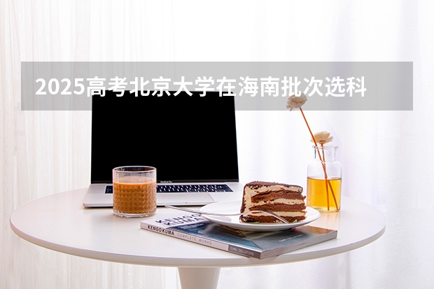 2025高考北京大学在海南批次选科要求有哪些