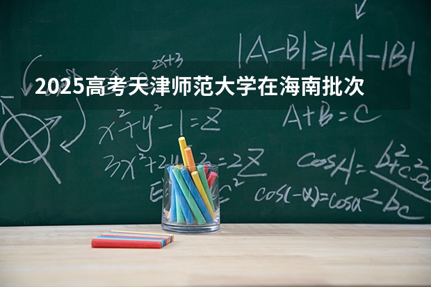 2025高考天津师范大学在海南批次选科要求有哪些