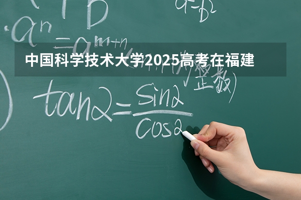 中国科学技术大学2025高考在福建各批次选科要求如何