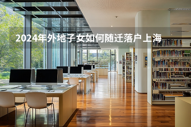 2024年外地子女如何随迁落户上海？事关子女在沪中高考！附随迁方案