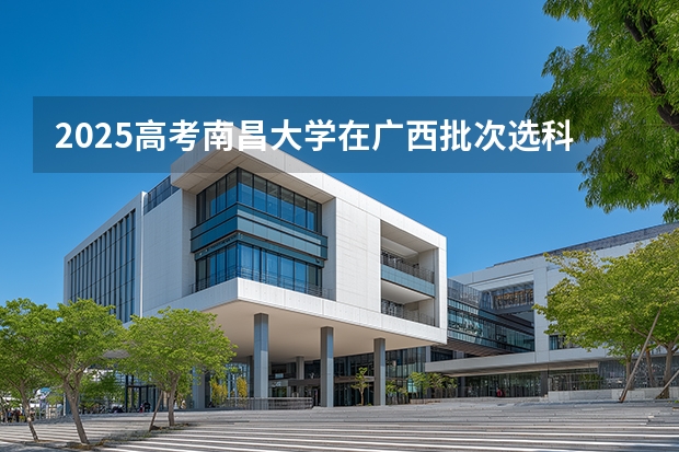 2025高考南昌大学在广西批次选科要求有哪些