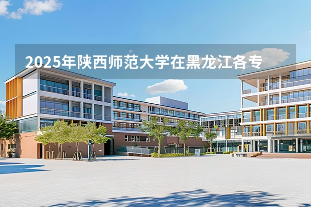 2025年陕西师范大学在黑龙江各专业都招多少人（2026参考）