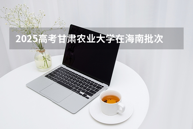 2025高考甘肃农业大学在海南批次选科要求有哪些