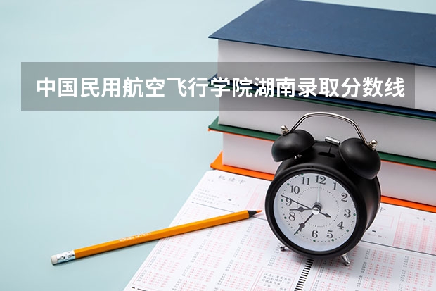 中国民用航空飞行学院湖南录取分数线 中国民用航空飞行学院湖南招生人数多少
