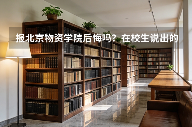 报北京物资学院后悔吗？在校生说出的优缺点和就业真相