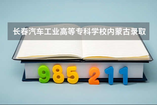 长春汽车工业高等专科学校内蒙古录取分数线 长春汽车工业高等专科学校内蒙古招生人数多少