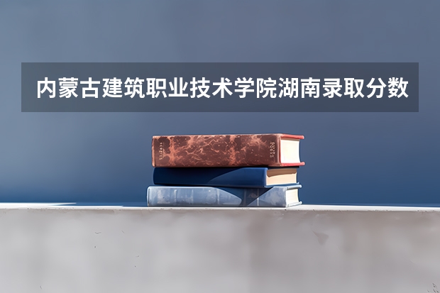内蒙古建筑职业技术学院湖南录取分数线 内蒙古建筑职业技术学院湖南招生人数多少