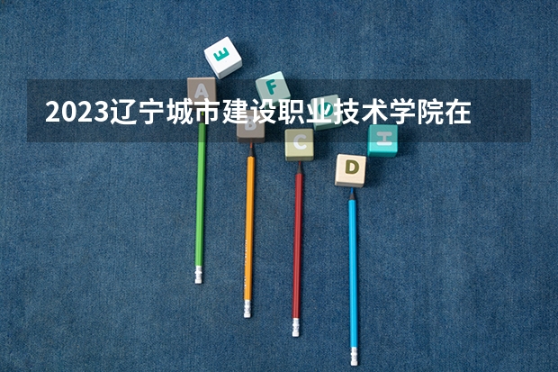 2023辽宁城市建设职业技术学院在辽宁高考专业招生计划人数