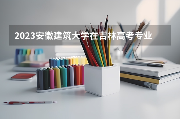 2023安徽建筑大学在吉林高考专业招生计划人数