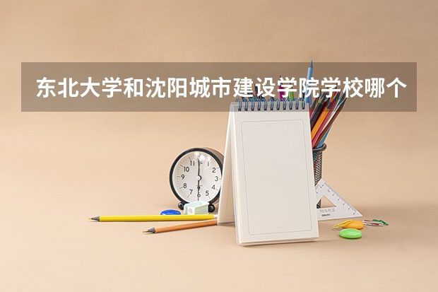 东北大学和沈阳城市建设学院学校哪个好 录取分数线对比