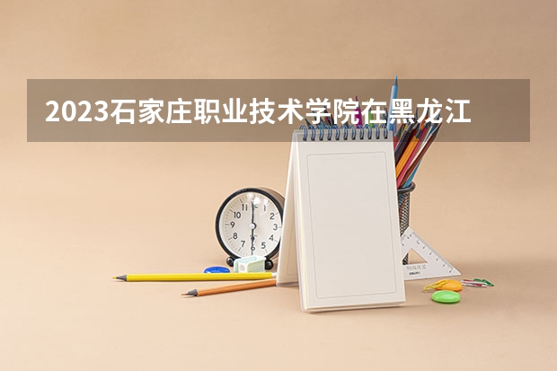 2023石家庄职业技术学院在黑龙江高考专业招生计划人数