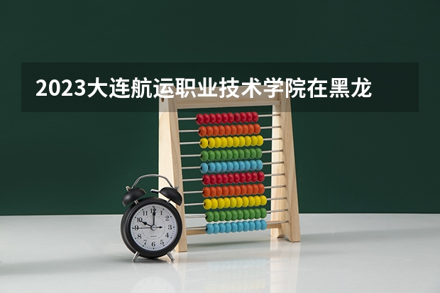 2023大连航运职业技术学院在黑龙江高考专业招生计划人数