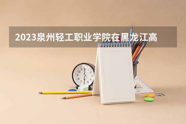 2023泉州轻工职业学院在黑龙江高考专业招生计划人数