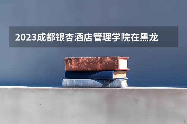 2023成都银杏酒店管理学院在黑龙江高考专业招生计划人数