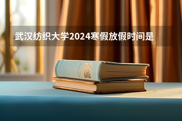 武汉纺织大学2024寒假放假时间是什么时候