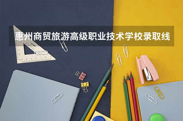 惠州商贸旅游高级职业技术学校录取线 惠州工程职业学院分数线