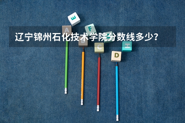 辽宁锦州石化技术学院分数线多少?
