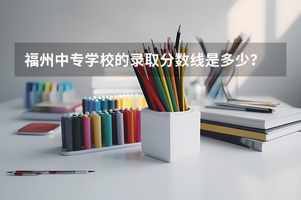 福州中专学校的录取分数线是多少？