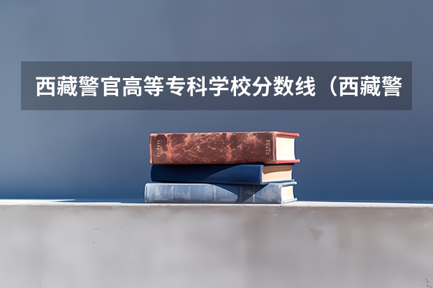 西藏警官高等专科学校分数线(西藏警察高等专科学校录取分数线)