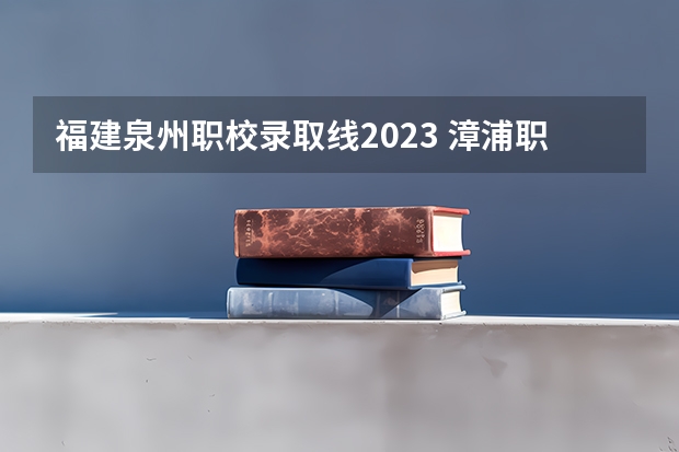 福建泉州职校录取线2023 漳浦职业技术学校2023录取线