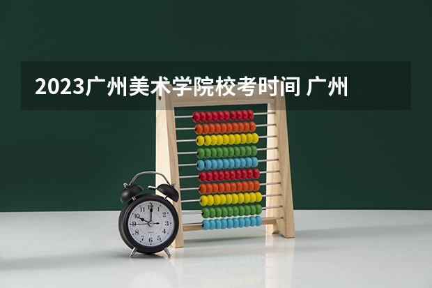 2023广州美术学院校考时间 广州美术学院2024年校考时间