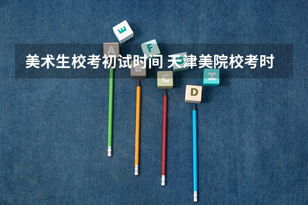 美术生校考初试时间 天津美院校考时间2023