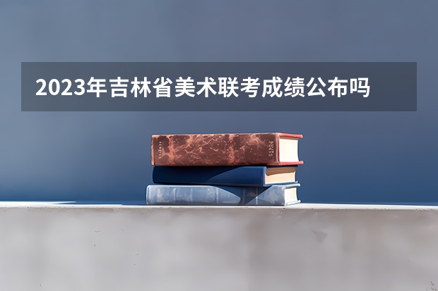 2023年吉林省美术联考成绩公布吗