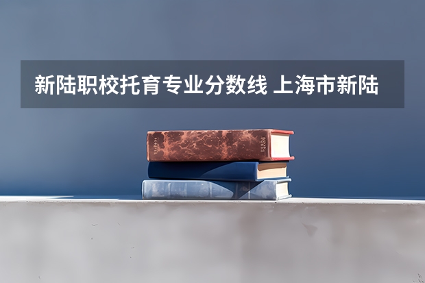 新陆职校托育专业分数线 上海市新陆职业技术学校录取分数线