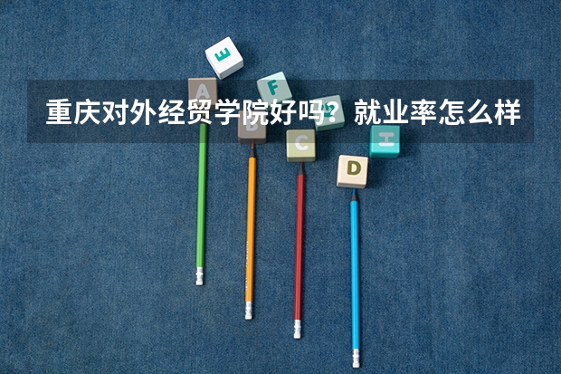 重庆对外经贸学院好吗？就业率怎么样