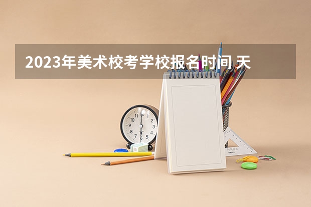 2023年美术校考学校报名时间 天津美院校考时间2023