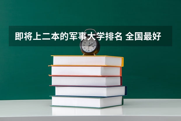 即将上二本的军事大学排名 全国最好二本大学排名